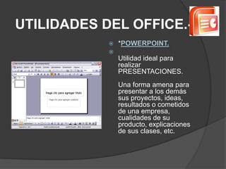 UTILIDADES DEL OFFICE.-*POWERPOINT.Utilidad ideal para realizar PRESENTACIONES. Una forma amena para presentar a los demás sus proyectos, ideas, resultados o cometidos de una empresa, cualidades de su producto, explicaciones de sus clases, etc. 