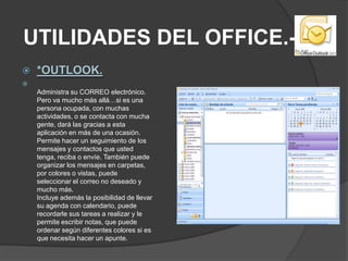 UTILIDADES DEL OFFICE.-*OUTLOOK.Administra su CORREO electrónico. Pero va mucho más allá…si es una persona ocupada, con muchas actividades, o se contacta con mucha gente, dará las gracias a esta aplicación en más de una ocasión. Permite hacer un seguimiento de los mensajes y contactos que usted tenga, reciba o envíe. También puede organizar los mensajes en carpetas, por colores o vistas, puede seleccionar el correo no deseado y mucho más. Incluye además la posibilidad de llevar su agenda con calendario, puede recordarle sus tareas a realizar y le permite escribir notas, que puede ordenar según diferentes colores si es que necesita hacer un apunte. 