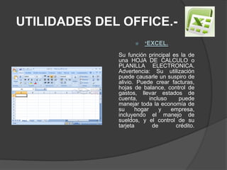UTILIDADES DEL OFFICE.-*EXCEL.Su función principal es la de una HOJA DE CALCULO o PLANILLA ELECTRONICA. Advertencia: Su utilización puede causarle un suspiro de alivio. Puede crear facturas, hojas de balance, control de gastos, llevar estados de cuenta, incluso puede manejar toda la economía de su hogar y empresa, incluyendo el manejo de sueldos, y el control de su tarjeta de crédito. 