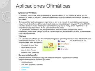 Aplicaciones Ofimáticas
Aplicaciones Ofimáticas
La ofimática (ofi= oficina , matica= informática), en la actualidad es una palabra de la cual muchas
personas no saben su concepto, contiene dos elementos muy importantes como lo son el hardware y
el software.
En la actualidad la ofimática es muy importante ya que en la mayoría de los trabajos hacen uso de
ello por medio de sistemas. El mundo día a día esta mas actualizado para así poder llevar a el hombre
a realizar las cosas mucho mas simples y exactas a la vez, una de ellas y la mas importante es la
computación ya que por medio de ella todos estamos enlazados.
Las aplicaciones informáticas son principalmente las más utilizadas a nivel personal por los
estudiantes, para realizar trabajos, hojas de cálculo, crear una pequeña base de datos. Suelen traerlas
todos los procesadores.
Tutoriales
Los tutoriales son software que desarrollan estrategias de aprendizaje sobre un tema determinado, son
considerados manuales on line. Se caracterizan por su alto nivel pedagógico, su facilidad de uso,
adaptándose al ritmo del aprendizaje individualizado del estudiante.
◦ Procesador de texto: Word
◦ Hojas de cálculo: Excel
◦ Base de datos: Access
◦ Presentaciones: PowerPoint
Buscadores de tutoriales
Permiten filtrar las palabras de búsqueda para la localización específica de tutoriales,
independientemente de la materia que traten.
◦ Solotutoriales.com
◦ ABC datos: programas y tutoriales
◦ Infotutoriales
◦ Aulaclic
 
