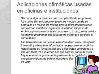 Aplicaciones ofimáticas usadas
en oficinas e instituciónes.
Sin duda alguna como es una recopilación de programas,
los cuales son utilizados en todos los medios donde se
produzca en mi sitio de trabajo presta diferentes funciones
como crear, modificar, organizar, escanear, imprimir etc.
Archivos y documentos tales como word, excel, power point y
los demás programas del paquete de office que contiene el
computador.
Las herramientas ofimáticas permiten idear, crear, manipular,
transmitir y almacenar información necesaria en una oficina.
Actualmente es fundamental que estas estén conectadas a
una red local y/o a Internet. por eso para mi punto de vista
hay que tener muy en cuenta y mas en la actualidad que son
una parte importante para el desarrollo desde muchos puntos
de vista.
 