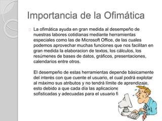 Importancia de la Ofimática
La ofimática ayuda en gran medida al desempeño de
nuestras labores cotidianas mediante herramientas
especiales como las de Microsoft Office, de las cuales
podemos aprovechar muchas funciones que nos facilitan en
gran medida la elaboracion de textos, los cálculos, los
resúmenes de bases de datos, gráficos, presentaciones,
calendarios entre otros.
El desempeño de estas herramientas depende básicamente
del interés con que cuente el usuario, el cual podrá explotar
al máximo sus atributos y no tendrá límite de aprendizaje,
esto debido a que cada día las aplicaciones son mas
sofisticadas y adecuadas para el usuario final (cliente).
 
