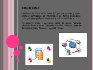 Base de datos:
Una base de datos es un “almacén” que nos permite guardar
grandes cantidades de información de forma organizada
para que luego podamos encontrar y utilizar fácilmente.
Te permite crear y gestionar bases de datos. Pudiendo
añadirle datos y hacer búsquedas en ellas. Soporta bases en
formato MySQL, Microsoft Access y otras.
 