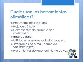 Cuales son las herramientas
ofimáticas?
 Procesamiento de textos
 Hoja de cálculo
 Herramientas de presentación
multimedia.
 Base de datos.
 Utilidades: agendas, calculadoras, etc.
 Programas de e-mail, correo de
voz, mensajeros.
 Herramientas de reconocimiento de voz.
 