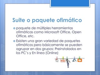 Suite o paquete ofimático
 paquete de múltiples herramientas
ofimáticas como Microsoft Office, Open
Office, etc.
 Existen una gran variedad de paquetes
ofimáticos pero básicamente se pueden
agrupar en dos grupos: Preinstalados en
los PC’s y En línea (Online)
 