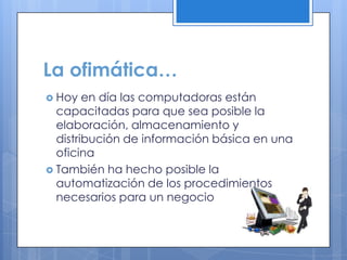 La ofimática…
 Hoy en día las computadoras están
capacitadas para que sea posible la
elaboración, almacenamiento y
distribución de información básica en una
oficina
 También ha hecho posible la
automatización de los procedimientos
necesarios para un negocio
 