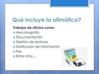 Qué incluye la ofimática?
Trabajos de oficina como:
 Mecanografía
 Documentación
 Gestión de archivos
 Distribución de información
 Fax
 Entre otros…
 