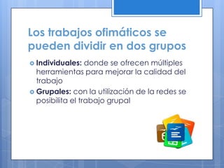 Los trabajos ofimáticos se
pueden dividir en dos grupos
 Individuales: donde se ofrecen múltiples
herramientas para mejorar la calidad del
trabajo
 Grupales: con la utilización de la redes se
posibilita el trabajo grupal
 