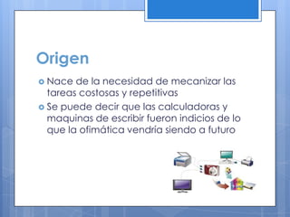 Origen
 Nace de la necesidad de mecanizar las
tareas costosas y repetitivas
 Se puede decir que las calculadoras y
maquinas de escribir fueron indicios de lo
que la ofimática vendría siendo a futuro
 