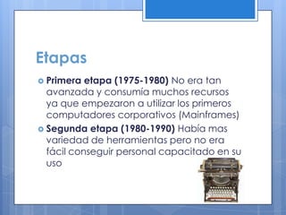 Etapas
 Primera etapa (1975-1980) No era tan
avanzada y consumía muchos recursos
ya que empezaron a utilizar los primeros
computadores corporativos (Mainframes)
 Segunda etapa (1980-1990) Había mas
variedad de herramientas pero no era
fácil conseguir personal capacitado en su
uso
 