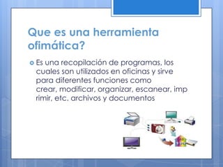 Que es una herramienta
ofimática?
 Es una recopilación de programas, los
cuales son utilizados en oficinas y sirve
para diferentes funciones como
crear, modificar, organizar, escanear, imp
rimir, etc. archivos y documentos
 
