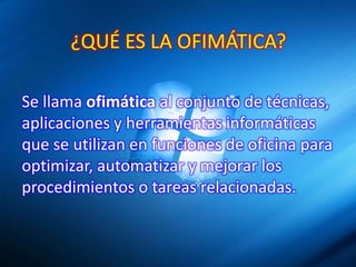 ¿QUÉ ES LA OFIMÁTICA?
Se llama ofimática al conjunto de técnicas,
aplicaciones y herramientas informáticas
que se utilizan en funciones de oficina para
optimizar, automatizar y mejorar los
procedimientos o tareas relacionadas.

 