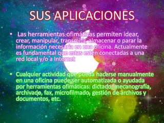 SUS APLICACIONES
• Las herramientas ofimáticas permiten idear,

crear, manipular, transmitir, almacenar o parar la
información necesaria en una oficina. Actualmente
es fundamental que estas estén conectadas a una
red local y/o a Internet.

• Cualquier actividad que pueda hacerse manualmente
en una oficina puede ser automatizada o ayudada
por herramientas ofimáticas: dictado, mecanografía,
archivado, fax, microfilmado, gestión de archivos y
documentos, etc.

 