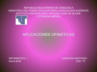 REPUBLICA BOLIVARIANA DE VENEZUELA
MINISTERIO DEL PODER POPULAR PARA LA EDUCACION SUPERIOR
INSTITUTO UNIVERSITARIO “ANTONIO JOSE DE SUCRE”
EXTENSION MÉRIDA
APLICACIONES OFIMÁTICAS
INFORMATICA I CAROLINA SANTIAGO
AULA:SAIA ESC: 75
 
