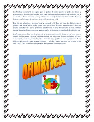 La ofimática básicamente se originó para la gestión de datos (gracias al poder de cálculo y
procesamiento de las computadoras), luego para el almacenamiento de información (dado que la
capacidad de almacenamiento crecía y se hacía más barato) y finalmente el intercambio de datos
(gracias a las facilidades de las redes, la conexión a internet, etc.).
Este tipo de aplicaciones permiten crear y compartir el trabajo en línea. Los documentos se
pueden crear desde cero o importarlos a partir de archivos de texto, presentaciones y hojas de
cálculo existentes. Una de las principales aportaciones de estas herramientas es que permiten
compartir o editar documentos entre varios usuarios (o simplemente visualizarlos) en tiempo real.
La ofimática con red de área local permite a los usuarios transmitir datos, correo electrónico e
incluso voz por la red. Todas las funciones propias del trabajo en oficina, incluyendo dictados,
mecanografía, archivado, copias, fax, télex, microfilmado y gestión de archivos, operación de los
teléfonos y la centralita, caen en esta categoría. La ofimática fue un concepto muy popular en los
años 1970 y 1980, cuando las computadoras de sobremesa se popularizaron.

 