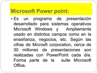 Microsoft Power point:
 Es un programa de presentación
desarrollado para sistemas operativos
Microsoft Windows y Ampliamente
usado en distintos campos como en la
enseñanza, negocios, etc. Según las
cifras de Microsft corporation, cerca de
30 millones de presentaciones son
realizadas con PowerPoint cada día.
Forma parte de la suite Microsoft
Office.
 