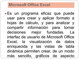 Microsoft Office Excel
 Es un programa eficaz que puede
usar para crear y aplicar formato a
hojas de cálculo, y para analizar y
compartir información para tomar
decisiones mejor fundadas. La
interfaz de usuario de Microsoft Office
Excel, la visualización de datos
enriquecida y las vistas de tabla
dinámica permiten crear, de un modo
más sencillo, gráficos de aspecto
 