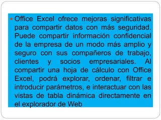  Office Excel ofrece mejoras significativas
para compartir datos con más seguridad.
Puede compartir información confidencial
de la empresa de un modo más amplio y
seguro con sus compañeros de trabajo,
clientes y socios empresariales. Al
compartir una hoja de cálculo con Office
Excel, podrá explorar, ordenar, filtrar e
introducir parámetros, e interactuar con las
vistas de tabla dinámica directamente en
el explorador de Web
 