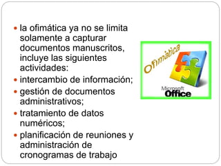  la ofimática ya no se limita
solamente a capturar
documentos manuscritos,
incluye las siguientes
actividades:
 intercambio de información;
 gestión de documentos
administrativos;
 tratamiento de datos
numéricos;
 planificación de reuniones y
administración de
cronogramas de trabajo
 