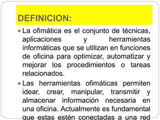 DEFINICION:
 La ofimática es el conjunto de técnicas,
aplicaciones y herramientas
informáticas que se utilizan en funciones
de oficina para optimizar, automatizar y
mejorar los procedimientos o tareas
relacionados.
 Las herramientas ofimáticas permiten
idear, crear, manipular, transmitir y
almacenar información necesaria en
una oficina. Actualmente es fundamental
que estas estén conectadas a una red
 