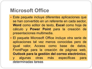 Microsoft Office
 Este paquete incluye diferentes aplicaciones que
se han convertido en un referente en cada sector,
Word como editor de texto, Excel como hoja de
cálculo y Power Point para la creación de
presentaciones multimedia.
 El paquete Microsoft Office incluye otra serie de
aplicaciones tal vez menos conocidas pero de
igual valor, Access como base de datos,
FrontPage para la creación de páginas web,
Outlook para la gestión del correo electrónico,
y algunas otras más específicas para
determinadas tareas
 
