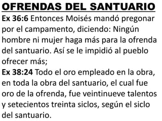 OFRENDAS DEL SANTUARIO
Ex 36:6 Entonces Moisés mandó pregonar
por el campamento, diciendo: Ningún
hombre ni mujer haga más para la ofrenda
del santuario. Así se le impidió al pueblo
ofrecer más;
Ex 38:24 Todo el oro empleado en la obra,
en toda la obra del santuario, el cual fue
oro de la ofrenda, fue veintinueve talentos
y setecientos treinta siclos, según el siclo
del santuario.

 