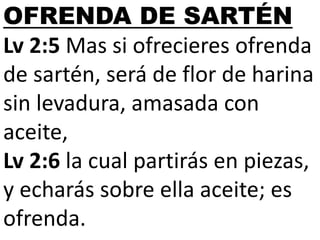 OFRENDA DE SARTÉN
Lv 2:5 Mas si ofrecieres ofrenda
de sartén, será de flor de harina
sin levadura, amasada con
aceite,
Lv 2:6 la cual partirás en piezas,
y echarás sobre ella aceite; es
ofrenda.

 