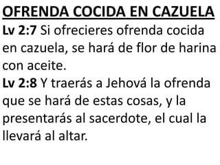OFRENDA COCIDA EN CAZUELA
Lv 2:7 Si ofrecieres ofrenda cocida
en cazuela, se hará de flor de harina
con aceite.
Lv 2:8 Y traerás a Jehová la ofrenda
que se hará de estas cosas, y la
presentarás al sacerdote, el cual la
llevará al altar.

 