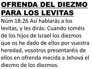 OFRENDA DEL DIEZMO
PARA LOS LEVITAS
Núm 18:26 Así hablarás a los
levitas, y les dirás: Cuando toméis
de los hijos de Israel los diezmos
que os he dado de ellos por vuestra
heredad, vosotros presentaréis de
ellos en ofrenda mecida a Jehová el
diezmo de los diezmos.

 