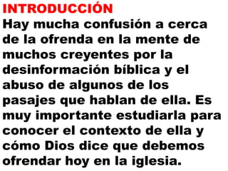 INTRODUCCIÓN
Hay mucha confusión a cerca
de la ofrenda en la mente de
muchos creyentes por la
desinformación bíblica y el
abuso de algunos de los
pasajes que hablan de ella. Es
muy importante estudiarla para
conocer el contexto de ella y
cómo Dios dice que debemos
ofrendar hoy en la iglesia.

 