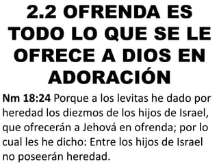 2.2 OFRENDA ES
TODO LO QUE SE LE
OFRECE A DIOS EN
ADORACIÓN
Nm 18:24 Porque a los levitas he dado por
heredad los diezmos de los hijos de Israel,
que ofrecerán a Jehová en ofrenda; por lo
cual les he dicho: Entre los hijos de Israel
no poseerán heredad.

 