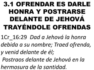 3.1 OFRENDAR ES DARLE
HONRA Y POSTRARSE
DELANTE DE JEHOVÁ
TRAYÉNDOLE OFRENDAS

1Cr_16:29 Dad a Jehová la honra
debida a su nombre; Traed ofrenda,
y venid delante de él;
Postraos delante de Jehová en la
hermosura de la santidad.

 