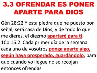 3.3 OFRENDAR ES PONER
APARTE PARA DIOS
Gén 28:22 Y esta piedra que he puesto por
señal, será casa de Dios; y de todo lo que
me dieres, el diezmo apartaré para ti.
1Co 16:2 Cada primer día de la semana
cada uno de vosotros ponga aparte algo,
según haya prosperado, guardándolo, para
que cuando yo llegue no se recojan
entonces ofrendas

 