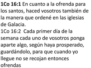 1Co 16:1 En cuanto a la ofrenda para
los santos, haced vosotros también de
la manera que ordené en las iglesias
de Galacia.
1Co 16:2 Cada primer día de la
semana cada uno de vosotros ponga
aparte algo, según haya prosperado,
guardándolo, para que cuando yo
llegue no se recojan entonces
ofrendas

 