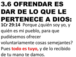 3.6 OFRENDAR ES
DAR DE LO QUE LE
PERTENECE A DIOS:

1Cr 29:14 Porque ¿quién soy yo, y
quién es mi pueblo, para que
pudiésemos ofrecer
voluntariamente cosas semejantes?
Pues todo es tuyo, y de lo recibido
de tu mano te damos.

 