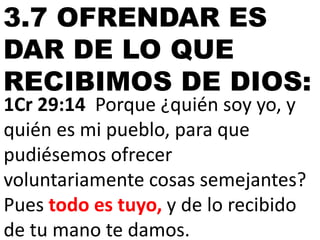 3.7 OFRENDAR ES
DAR DE LO QUE
RECIBIMOS DE DIOS:
1Cr 29:14 Porque ¿quién soy yo, y
quién es mi pueblo, para que
pudiésemos ofrecer
voluntariamente cosas semejantes?
Pues todo es tuyo, y de lo recibido
de tu mano te damos.

 