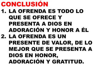 CONCLUSIÓN

1. LA OFRENDA ES TODO LO
QUE SE OFRECE Y
PRESENTA A DIOS EN
ADORACIÓN Y HONOR A ÉL
2. LA OFRENDA ES UN
PRESENTE DE VALOR, DE LO
MEJOR QUE SE PRESENTA A
DIOS EN HONOR,
ADORACIÓN Y GRATITUD.

 
