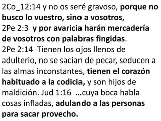 2Co_12:14 y no os seré gravoso, porque no
busco lo vuestro, sino a vosotros,
2Pe 2:3 y por avaricia harán mercadería
de vosotros con palabras fingidas.
2Pe 2:14 Tienen los ojos llenos de
adulterio, no se sacian de pecar, seducen a
las almas inconstantes, tienen el corazón
habituado a la codicia, y son hijos de
maldición. Jud 1:16 …cuya boca habla
cosas infladas, adulando a las personas
para sacar provecho.

 