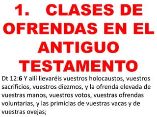 1. CLASES DE
OFRENDAS EN EL
ANTIGUO
TESTAMENTO
Dt 12:6 Y allí llevaréis vuestros holocaustos, vuestros
sacrificios, vuestros diezmos, y la ofrenda elevada de
vuestras manos, vuestros votos, vuestras ofrendas
voluntarias, y las primicias de vuestras vacas y de
vuestras ovejas;

 