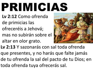 PRIMICIAS
Lv 2:12 Como ofrenda
de primicias las
ofreceréis a Jehová;
mas no subirán sobre el
altar en olor grato.
Lv 2:13 Y sazonarás con sal toda ofrenda
que presentes, y no harás que falte jamás
de tu ofrenda la sal del pacto de tu Dios; en
toda ofrenda tuya ofrecerás sal.

 