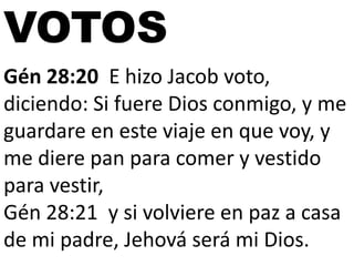 VOTOS
Gén 28:20 E hizo Jacob voto,
diciendo: Si fuere Dios conmigo, y me
guardare en este viaje en que voy, y
me diere pan para comer y vestido
para vestir,
Gén 28:21 y si volviere en paz a casa
de mi padre, Jehová será mi Dios.

 