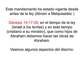 Este mandamiento ha estado vigente desde
antes de la ley (Abram a Melquisedec )
Génesis 14:17-20; en el tiempo de la ley
(Israel a los levitas) y en este tiempo
(cristiano a su ministro), que como hijos de
Abraham debemos hacer las obras de
Abraham.
Veamos algunos aspectos del diezmo:
 