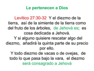 Le pertenecen a Dios
Levítico 27:30-32 Y el diezmo de la
tierra, así de la simiente de la tierra como
del fruto de los árboles, de Jehová es; es
cosa dedicada a Jehová.
Y si alguno quisiere rescatar algo del
diezmo, añadirá la quinta parte de su precio
por ello.
Y todo diezmo de vacas o de ovejas, de
todo lo que pasa bajo la vara, el diezmo
será consagrado a Jehová
 