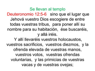 Se llevan al templo
Deuteronomio 12:5-6 sino que el lugar que
Jehová vuestro Dios escogiere de entre
todas vuestras tribus, para poner allí su
nombre para su habitación, ése buscaréis,
y allá iréis.
Y allí llevaréis vuestros holocaustos,
vuestros sacrificios, vuestros diezmos, y la
ofrenda elevada de vuestras manos,
vuestros votos, vuestras ofrendas
voluntarias, y las primicias de vuestras
vacas y de vuestras ovejas;
 