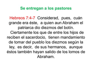 Se entregan a los pastores
Hebreos 7:4-7 Considerad, pues, cuán
grande era éste, a quien aun Abraham el
patriarca dio diezmos del botín.
Ciertamente los que de entre los hijos de
reciben el sacerdocio, tienen mandamiento
de tomar del pueblo los diezmos según la
ley, es decir, de sus hermanos, aunque
éstos también hayan salido de los lomos de
Abraham.
 