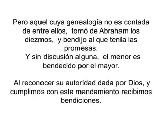 Pero aquel cuya genealogía no es contada
de entre ellos, tomó de Abraham los
diezmos, y bendijo al que tenía las
promesas.
Y sin discusión alguna, el menor es
bendecido por el mayor.
Al reconocer su autoridad dada por Dios, y
cumplimos con este mandamiento recibimos
bendiciones.
 