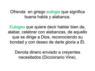 Ofrenda en griego eulogia que significa
buena habla y alabanza.
Eulogeo que quiere decir hablar bien de,
alabar, celebrar con alabanzas, de aquello
que se dirige a Dios, reconociendo su
bondad y con deseo de darle gloria a Él.
Denota dinero enviado a creyentes
necesitados (Diccionario Vine).
 
