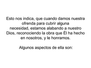 Esto nos indica, que cuando damos nuestra
ofrenda para cubrir alguna
necesidad, estamos alabando a nuestro
Dios, reconociendo la obra que Él ha hecho
en nosotros, y le honramos.
Algunos aspectos de ella son:
 
