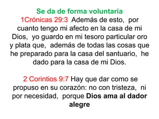 Se da de forma voluntaria
1Crónicas 29:3 Además de esto, por
cuanto tengo mi afecto en la casa de mi
Dios, yo guardo en mi tesoro particular oro
y plata que, además de todas las cosas que
he preparado para la casa del santuario, he
dado para la casa de mi Dios.
2 Corintios 9:7 Hay que dar como se
propuso en su corazón: no con tristeza, ni
por necesidad, porque Dios ama al dador
alegre
 