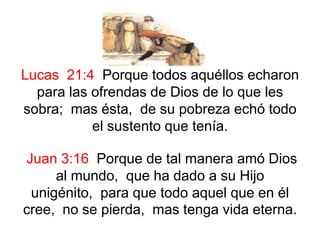 Lucas 21:4 Porque todos aquéllos echaron
para las ofrendas de Dios de lo que les
sobra; mas ésta, de su pobreza echó todo
el sustento que tenía.
Juan 3:16 Porque de tal manera amó Dios
al mundo, que ha dado a su Hijo
unigénito, para que todo aquel que en él
cree, no se pierda, mas tenga vida eterna.
 